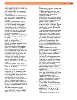 FIRST JOHN
us; otherwise they would have stayed
with us. When they left us, it proved that
they do not belong with us.
20But you are not like that, for the Holy
Spirit has come upon you, and all of you
know the truth.
21So I am writing to you not because you
don't know the truth but because you
know the difference between truth and
falsehood.
22And who is the great liar? The one
who says that Jesus is not the Christ.
Such people are antichrists, for they
have denied the Father and the Son.
23Anyone who denies the Son doesn't
have the Father either. But anyone who
confesses the Son has the Father also.
24So you must remain faithful to what
you have been taught from the
beginning. If you do, you will continue to
live in fellowship with the Son and with
the Father.
25And in this fellowship we enjoy the
eternal life he promised us.
26I have written these things to you
because you need to be aware of those
who want to lead you astray.
27But you have received the Holy Spirit,
and he lives within you, so you don't
need anyone to teach you what is true.
For the Spirit teaches you all things, and
what he teaches is true--it is not a lie.
So continue in what he has taught you,
and continue to live in Christ.
28And now, dear children, continue to
live in fellowship with Christ so that
when he returns, you will be full of
courage and not shrink back from him in
shame.
29Since we know that God is always
right, we also know that all who do what
is right are his children.
3See how very much our heavenly
Father loves us, for he allows us to be
called his children, and we really are!
But the people who belong to this world
don't know God, so they don't
understand that we are his children.
2Yes, dear friends, we are already God's
children, and we can't even imagine
what we will be like when Christ returns.
But we do know that when he comes we
will be like him, for we will see him as he
really is.
3And all who believe this will keep
themselves pure, just as Christ is pure.
4Those who sin are opposed to the law
of God, for all sin opposes the law of
God.
5And you know that Jesus came to take
away our sins, for there is no sin in him.
6So if we continue to live in him, we
won't sin either. But those who keep on
sinning have never known him or
understood who he is.
7Dear children, don't let anyone deceive
you about this: When people do what is
right, it is because they are righteous,
even as Christ is righteous.
8But when people keep on sinning, it
shows they belong to the Devil, who has
been sinning since the beginning. But
the Son of God came to destroy these
works of the Devil.
9Those who have been born into God's
family do not sin, because God's life is
in them. So they can't keep on sinning,
because they have been born of God.
10So now we can tell who are children of
God and who are children of the Devil.
Anyone who does not obey God's
commands and does not love other
Christians does not belong to God.
11This is the message we have heard
from the beginning: We should love one
another.
12We must not be like Cain, who
belonged to the evil one and killed his
brother. And why did he kill him?
Because Cain had been doing what was
evil, and his brother had been doing
what was right.
13So don't be surprised, dear brothers
and sisters, if the world hates you.
14If we love our Christian brothers and
sisters, it proves that we have passed
from death to eternal life. But a person
who has no love is still dead.
15Anyone who hates another Christian is
really a murderer at heart. And you
know that murderers don't have eternal
life within them.
16We know what real love is because
Christ gave up his life for us. And so we
also ought to give up our lives for our
Christian brothers and sisters.
17But if anyone has enough money to
live well and sees a brother or sister in
need and refuses to help--how can
God's love be in that person?
18Dear children, let us stop just saying
we love each other; let us really show it
by our actions.
19It is by our actions that we know we
are living in the truth, so we will be
confident when we stand before the
Lord,
20even if our hearts condemn us. For
 