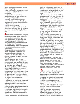 FIRST JOHN
God is greater than our hearts, and he
knows everything.
21Dear friends, if our conscience is clear,
we can come to God with bold
confidence.
22And we will receive whatever we
request because we obey him and do
the things that please him.
23And this is his commandment: We
must believe in the name of his Son,
Jesus Christ, and love one another, just
as he commanded us.
24Those who obey God's
commandments live in fellowship with
him, and he with them. And we know he
lives in us because the Holy Spirit lives
in us.
4Dear friends, do not believe everyone
who claims to speak by the Spirit. You
must test them to see if the spirit they
have comes from God. For there are
many false prophets in the world.
2This is the way to find out if they have
the Spirit of God: If a prophet
acknowledges that Jesus Christ became
a human being, that person has the
Spirit of God.
3If a prophet does not acknowledge
Jesus, that person is not from God.
Such a person has the spirit of the
Antichrist. You have heard that he is
going to come into the world, and he is
already here.
4But you belong to God, my dear
children. You have already won your
fight with these false prophets, because
the Spirit who lives in you is greater than
the spirit who lives in the world.
5These people belong to this world, so
they speak from the world's viewpoint,
and the world listens to them.
6But we belong to God; that is why those
who know God listen to us. If they do
not belong to God, they do not listen to
us. That is how we know if someone has
the Spirit of truth or the spirit of
deception.
7Dear friends, let us continue to love one
another, for love comes from God.
Anyone who loves is born of God and
knows God.
8But anyone who does not love does not
know God--for God is love.
9God showed how much he loved us by
sending his only Son into the world so
that we might have eternal life through
him.
10This is real love. It is not that we loved
God, but that he loved us and sent his
Son as a sacrifice to take away our sins.
11Dear friends, since God loved us that
much, we surely ought to love each
other.
12No one has ever seen God. But if we
love each other, God lives in us, and his
love has been brought to full expression
through us.
13And God has given us his Spirit as
proof that we live in him and he in us.
14Furthermore, we have seen with our
own eyes and now testify that the Father
sent his Son to be the Savior of the
world.
15All who proclaim that Jesus is the Son
of God have God living in them, and
they live in God.
16We know how much God loves us,
and we have put our trust in him. God is
love, and all who live in love live in God,
and God lives in them.
17And as we live in God, our love grows
more perfect. So we will not be afraid on
the day of judgment, but we can face
him with confidence because we are like
Christ here in this world.
18Such love has no fear because perfect
love expels all fear. If we are afraid, it is
for fear of judgment, and this shows that
his love has not been perfected in us.
19We love each other as a result of his
loving us first.
20If someone says, "I love God," but
hates a Christian brother or sister, that
person is a liar; for if we don't love
people we can see, how can we love
God, whom we have not seen?
21And God himself has commanded that
we must love not only him but our
Christian brothers and sisters, too.
5Everyone who believes that Jesus is
the Christ is a child of God. And
everyone who loves the Father loves his
children, too.
2We know we love God's children if we
love God and obey his commandments.
3Loving God means keeping his
commandments, and really, that isn't
difficult.
4For every child of God defeats this evil
world by trusting Christ to give the
victory.
5And the ones who win this battle
against the world are the ones who
believe that Jesus is the Son of God.
6And Jesus Christ was revealed as
God's Son by his baptism in water and
 