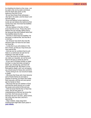 FIRST JOHN
by shedding his blood on the cross --not
by water only, but by water and blood.
And the Spirit also gives us the
testimony that this is true.
7So we have these three witnesses --
8the Spirit, the water, and the blood--and
all three agree.
9Since we believe human testimony,
surely we can believe the testimony that
comes from God. And God has testified
about his Son.
10All who believe in the Son of God
know that this is true. Those who don't
believe this are actually calling God a
liar because they don't believe what God
has testified about his Son.
11And this is what God has testified: He
has given us eternal life, and this life is
in his Son.
12So whoever has God's Son has life;
whoever does not have his Son does
not have life.
13I write this to you who believe in the
Son of God, so that you may know you
have eternal life.
14And we can be confident that he will
listen to us whenever we ask him for
anything in line with his will.
15And if we know he is listening when
we make our requests, we can be sure
that he will give us what we ask for.
16If you see a Christian brother or sister
sinning in a way that does not lead to
death, you should pray, and God will
give that person life. But there is a sin
that leads to death, and I am not saying
you should pray for those who commit it.
17Every wrong is sin, but not all sin leads
to death.
18We know that those who have become
part of God's family do not make a
practice of sinning, for God's Son holds
them securely, and the evil one cannot
get his hands on them.
19We know that we are children of God
and that the world around us is under
the power and control of the evil one.
20And we know that the Son of God has
come, and he has given us
understanding so that we can know the
true God. And now we are in God
because we are in his Son, Jesus Christ.
He is the only true God, and he is
eternal life.
21Dear children, keep away from
anything that might take God's place in
your hearts.
 