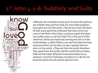 1 Beloved, do not believe every spirit, but test the spirits to
see whether they are from God, for many false prophets
have gone out into the world. 2 By this you know the Spirit
of God: every spirit that confesses that Jesus Christ has
come in the flesh is from God, 3 and every spirit that does
not confess Jesus is not from God. This is the spirit of the
antichrist, which you heard was coming and now is in the
world already. 4 Little children, you are from God and have
overcome them, for he who is in you is greater than he
who is in the world. 5 They are from the world; therefore
they speak from the world, and the world listens to them.
6 We are from God. Whoever knows God listens to us;
whoever is not from God does not listen to us. By this we
know the Spirit of truth and the spirit of error.