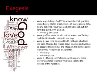  Verse 1-3 – Is Jesus God? The answer to that question
immediately places prophets in 1 of 2 categories. John
clearly believed Jesus was God. He writes about it in
John 1:1-3 and John 1:10-18.
John 1:1-3; John 1:10-18
Verse 4 – This verse should not be a source of fleshly
pride but instead a reason to worship.
Verse 5 – We tend to award truth to those who look
the part. This is a big reason Jesus was not and will not
be accepted by some as the Messiah. He did not come
in an outfit; He came as a carpenter.
John 1:45-51
Matthew 13:53-58
Verse 6 – During John’s time as well as ours, there
were many false teachers who were listened to
instead of the Apostles.