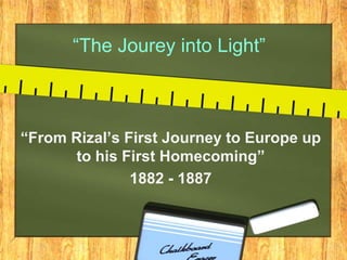 “The Jourey into Light”
“From Rizal’s First Journey to Europe up
to his First Homecoming”
1882 - 1887
 