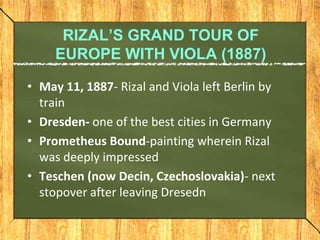 RIZAL’S GRAND TOUR OF
EUROPE WITH VIOLA (1887)
• May 11, 1887- Rizal and Viola left Berlin by
train
• Dresden- one of the ...