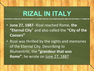 RIZAL IN ITALY
• June 27, 1887- Rizal reached Rome, the
“Eternal City” and also called the “City of the
Caesars”
• Rizal w...