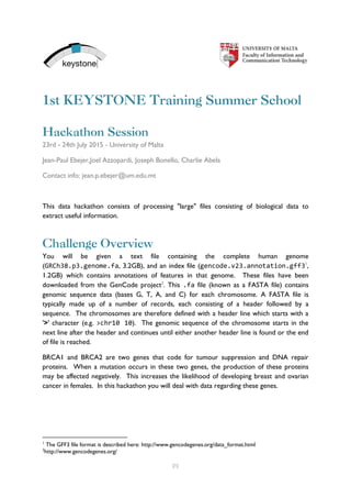 [1]
1st KEYSTONE Training Summer School
Hackathon Session
23rd - 24th July 2015 - University of Malta
Jean-Paul Ebejer,Joel Azzopardi, Joseph Bonello, Charlie Abela
Contact info: jean.p.ebejer@um.edu.mt
This data hackathon consists of processing "large" files consisting of biological data to
extract useful information.
Challenge Overview
You will be given a text file containing the complete human genome
(GRCh38.p3.genome.fa, 3.2GB), and an index file (gencode.v23.annotation.gff31
,
1.2GB) which contains annotations of features in that genome. These files have been
downloaded from the GenCode project2
. This .fa file (known as a FASTA file) contains
genomic sequence data (bases G, T, A, and C) for each chromosome. A FASTA file is
typically made up of a number of records, each consisting of a header followed by a
sequence. The chromosomes are therefore defined with a header line which starts with a
'>' character (e.g. >chr10 10). The genomic sequence of the chromosome starts in the
next line after the header and continues until either another header line is found or the end
of file is reached.
BRCA1 and BRCA2 are two genes that code for tumour suppression and DNA repair
proteins. When a mutation occurs in these two genes, the production of these proteins
may be affected negatively. This increases the likelihood of developing breast and ovarian
cancer in females. In this hackathon you will deal with data regarding these genes.
1
The GFF3 file format is described here: http://www.gencodegenes.org/data_format.html
2
http://www.gencodegenes.org/
 