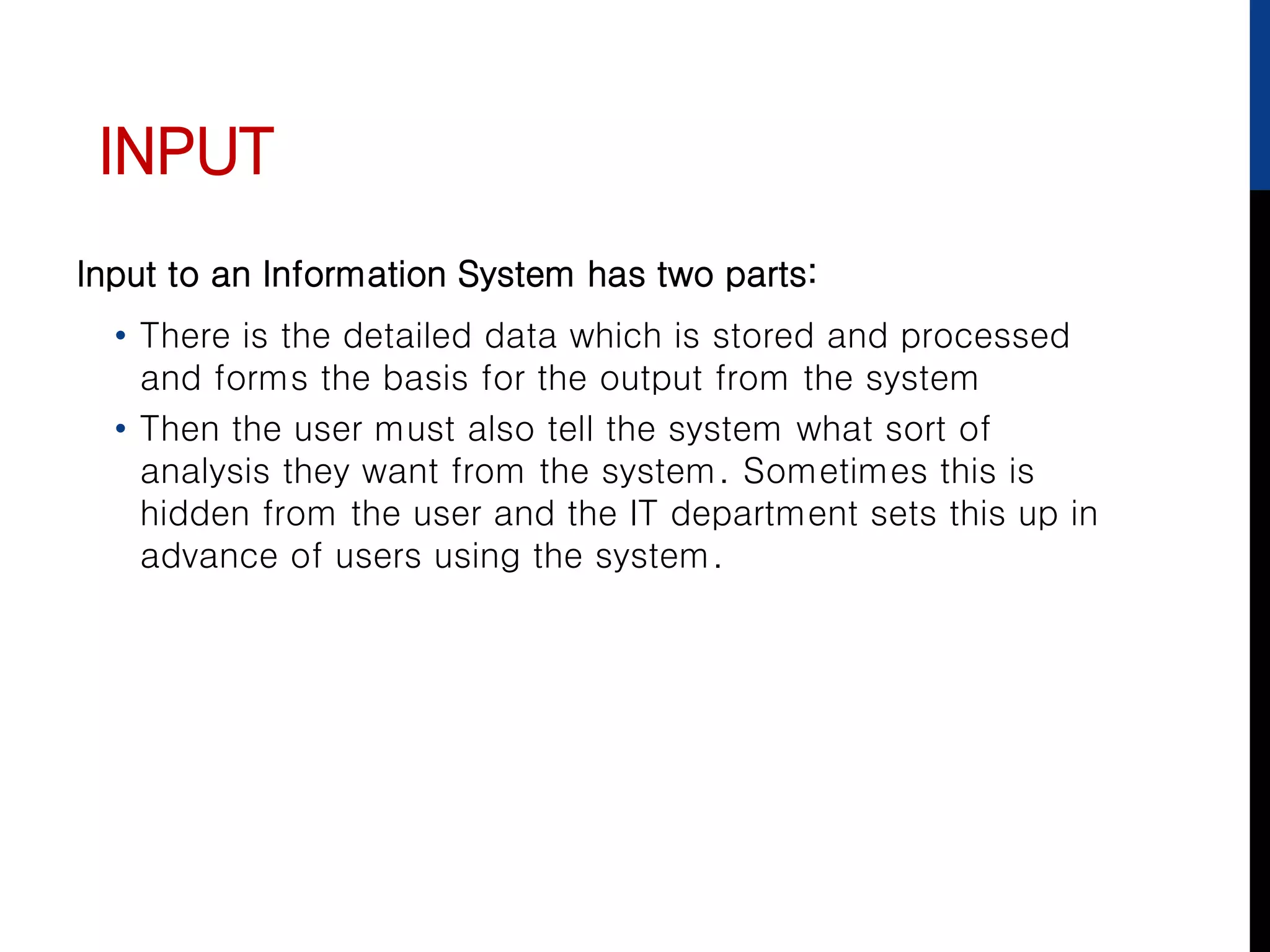 INPUT
Input to an Information System has two parts:
• There is the detailed data which is stored and processed
and forms the basis for the output from the system
• Then the user must also tell the system what sort of
analysis they want from the system. Sometimes this is
hidden from the user and the IT department sets this up in
advance of users using the system.
 