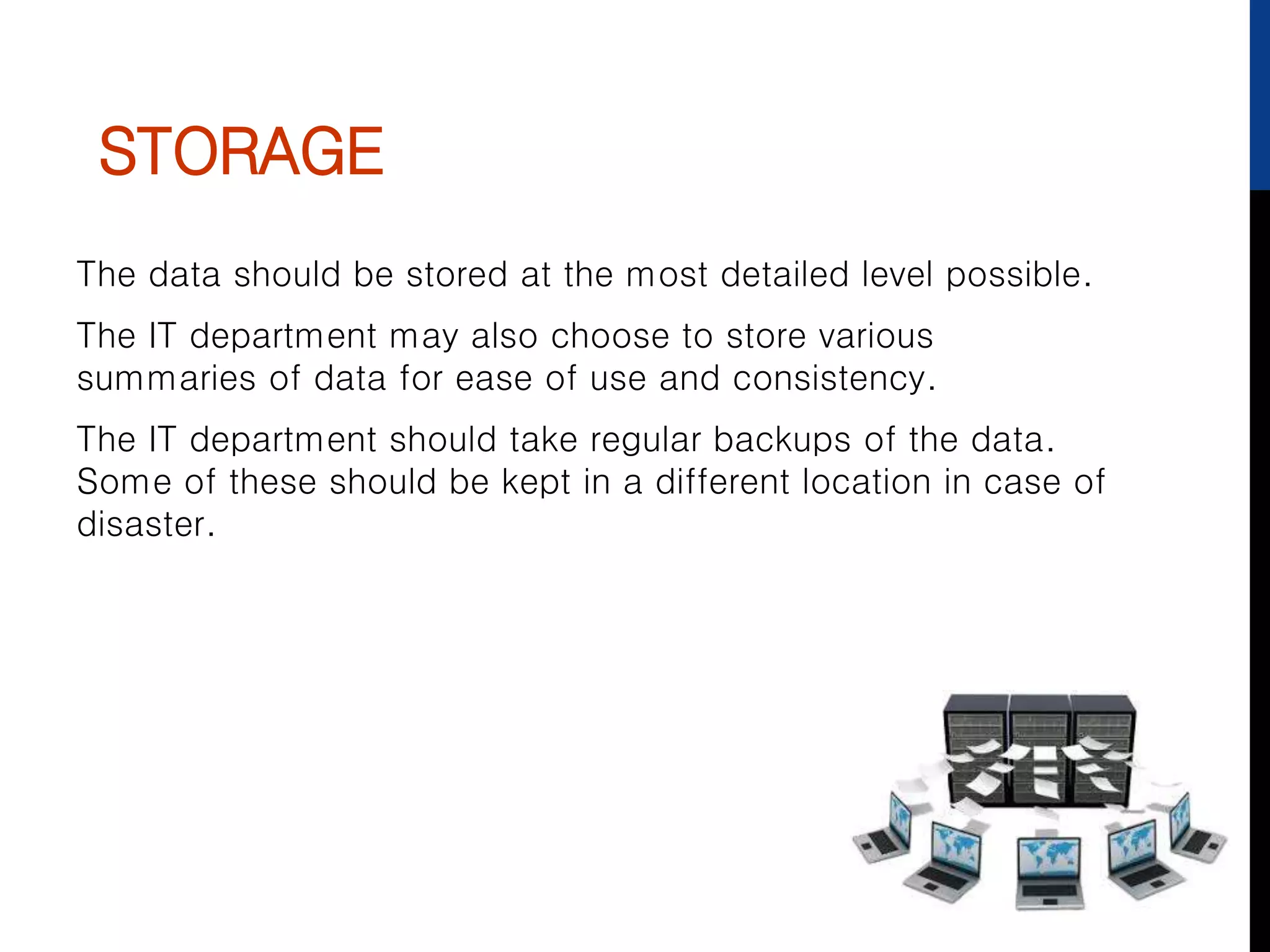 STORAGE
The data should be stored at the most detailed level possible.
The IT department may also choose to store various
summaries of data for ease of use and consistency.
The IT department should take regular backups of the data.
Some of these should be kept in a different location in case of
disaster.
 