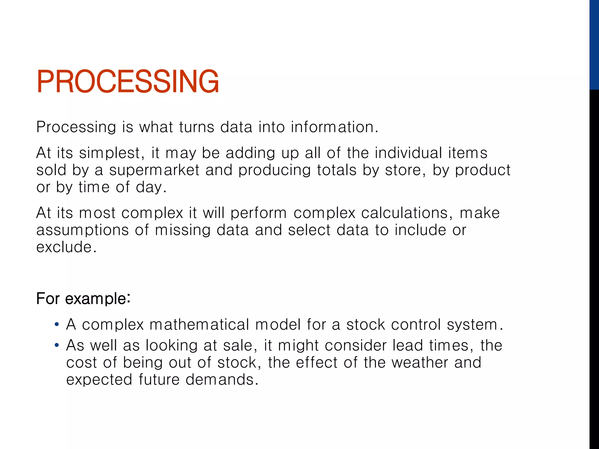 PROCESSING
Processing is what turns data into information.
At its simplest, it may be adding up all of the individual items
sold by a supermarket and producing totals by store, by product
or by time of day.
At its most complex it will perform complex calculations, make
assumptions of missing data and select data to include or
exclude.
For example:
• A complex mathematical model for a stock control system.
• As well as looking at sale, it might consider lead times, the
cost of being out of stock, the effect of the weather and
expected future demands.
 