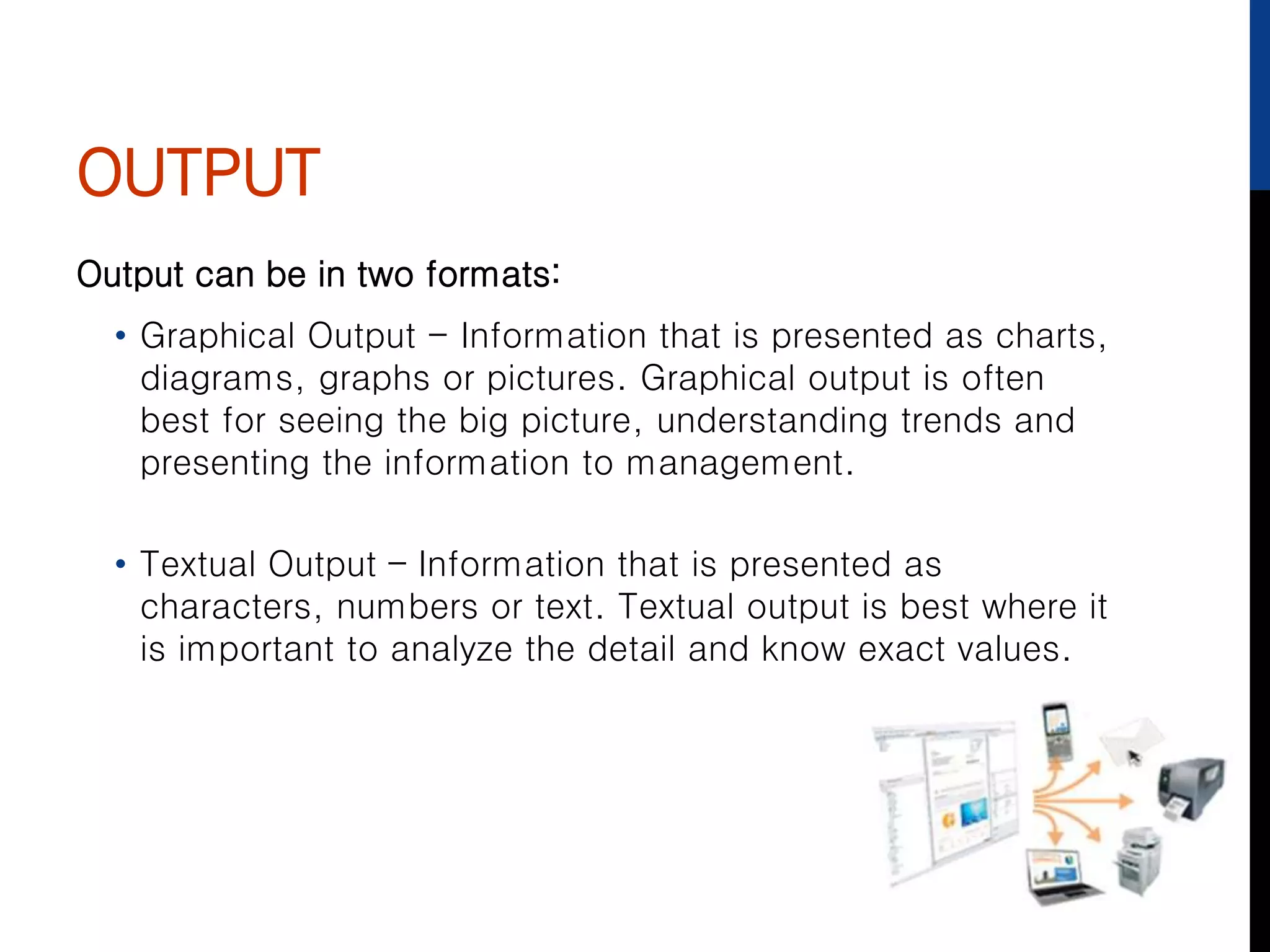 OUTPUT
Output can be in two formats:
• Graphical Output - Information that is presented as charts,
diagrams, graphs or pictures. Graphical output is often
best for seeing the big picture, understanding trends and
presenting the information to management.
• Textual Output – Information that is presented as
characters, numbers or text. Textual output is best where it
is important to analyze the detail and know exact values.
 