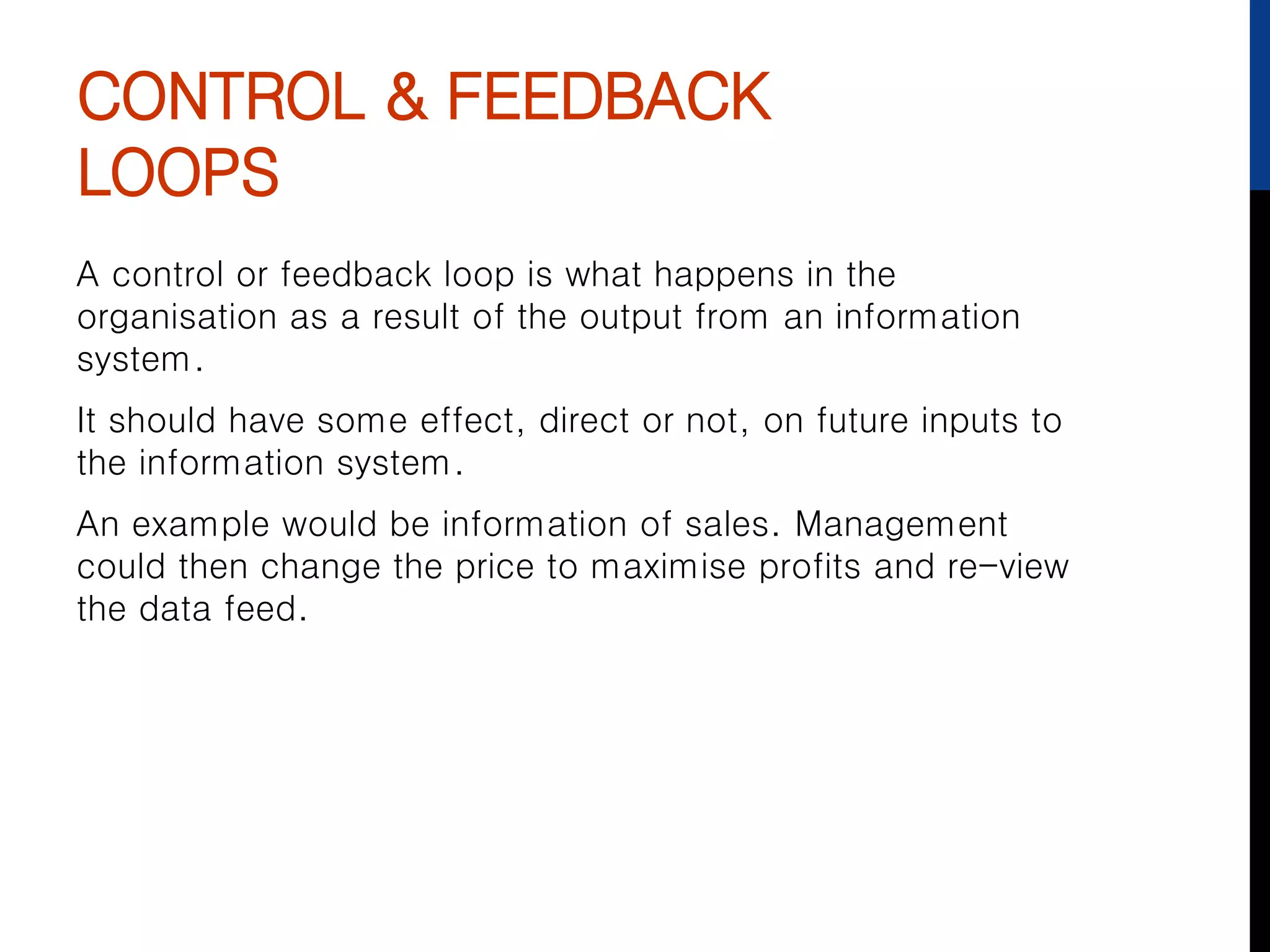CONTROL & FEEDBACK
LOOPS
A control or feedback loop is what happens in the
organisation as a result of the output from an information
system.
It should have some effect, direct or not, on future inputs to
the information system.
An example would be information of sales. Management
could then change the price to maximise profits and re-view
the data feed.
 