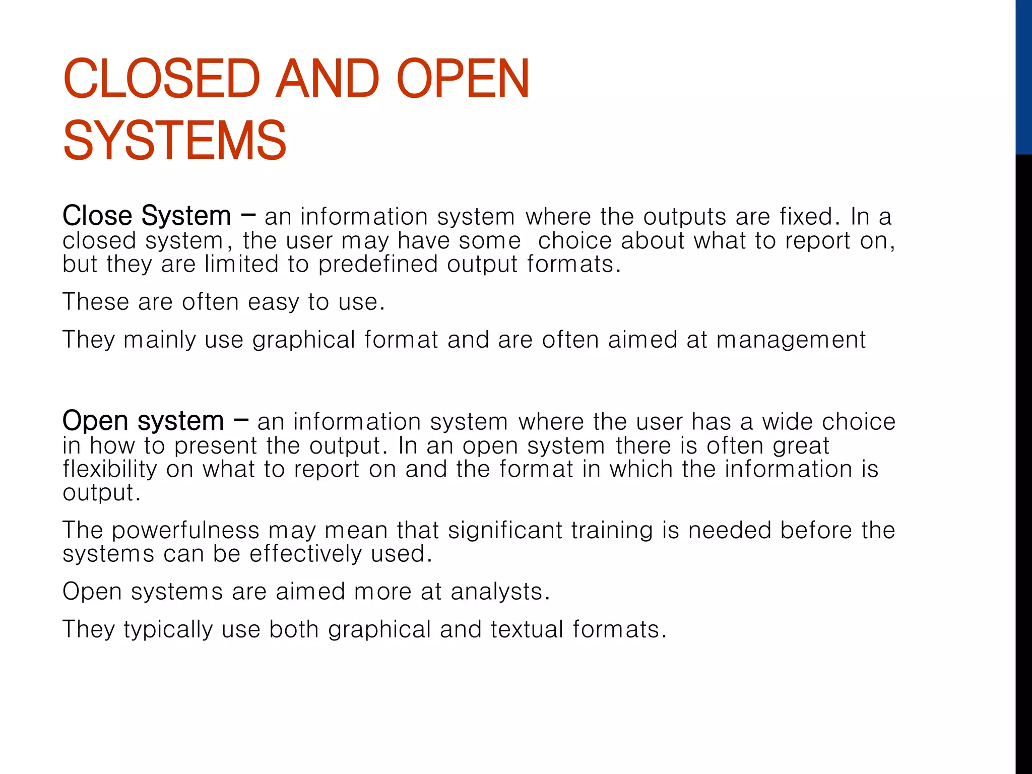 CLOSED AND OPEN
SYSTEMS
Close System – an information system where the outputs are fixed. In a
closed system, the user may have some choice about what to report on,
but they are limited to predefined output formats.
These are often easy to use.
They mainly use graphical format and are often aimed at management
Open system – an information system where the user has a wide choice
in how to present the output. In an open system there is often great
flexibility on what to report on and the format in which the information is
output.
The powerfulness may mean that significant training is needed before the
systems can be effectively used.
Open systems are aimed more at analysts.
They typically use both graphical and textual formats.
 