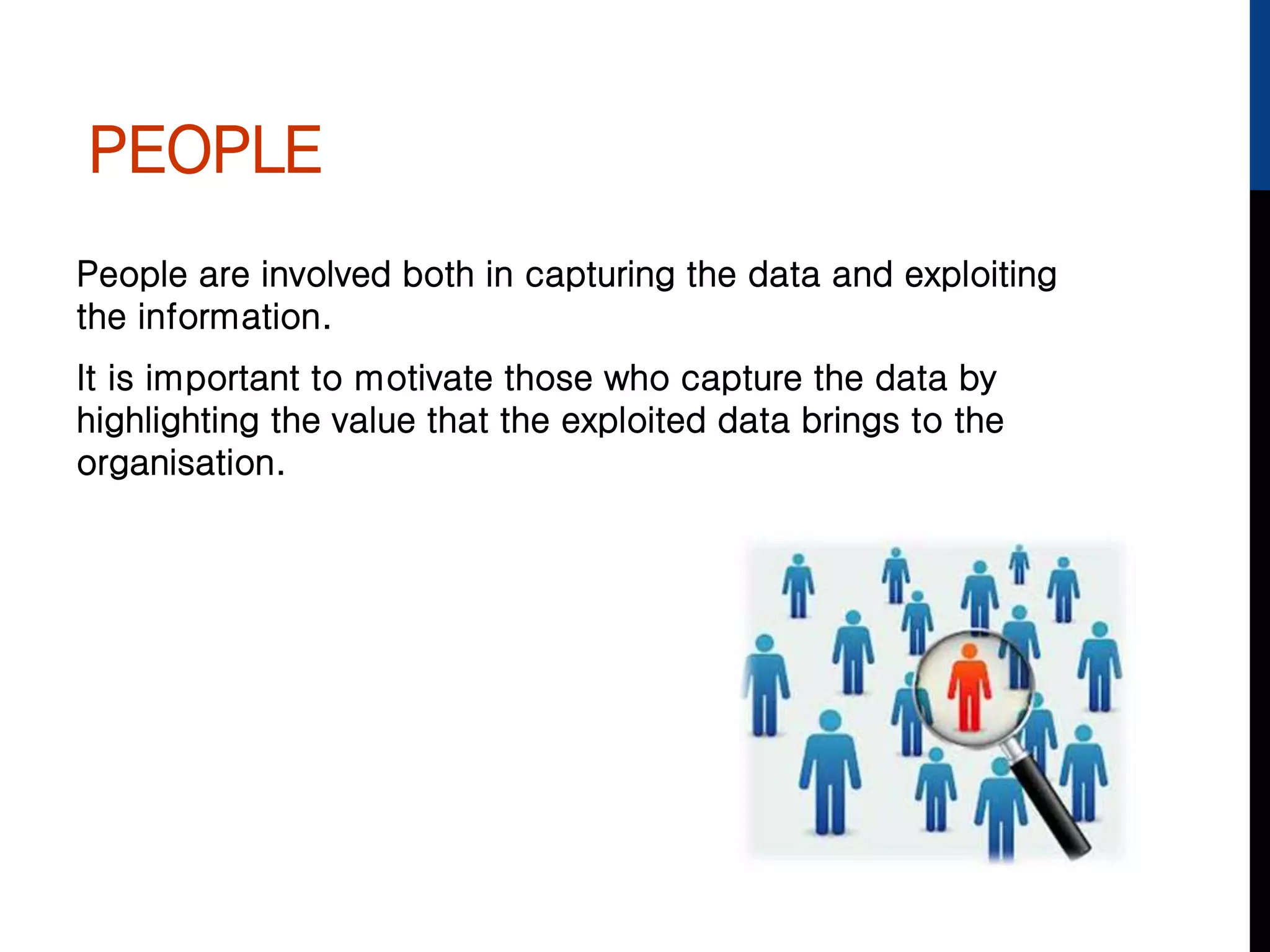 PEOPLE
People are involved both in capturing the data and exploiting
the information.
It is important to motivate those who capture the data by
highlighting the value that the exploited data brings to the
organisation.
 