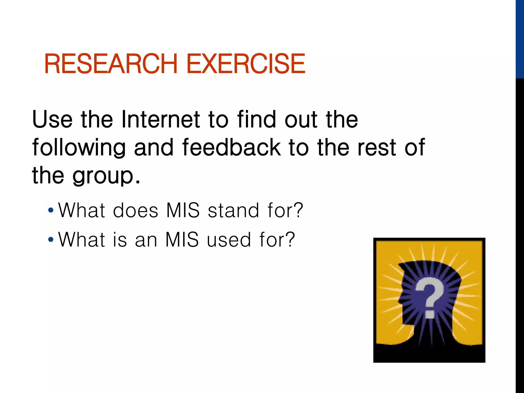 RESEARCH EXERCISE
Use the Internet to find out the
following and feedback to the rest of
the group.
• What does MIS stand for?
• What is an MIS used for?
 