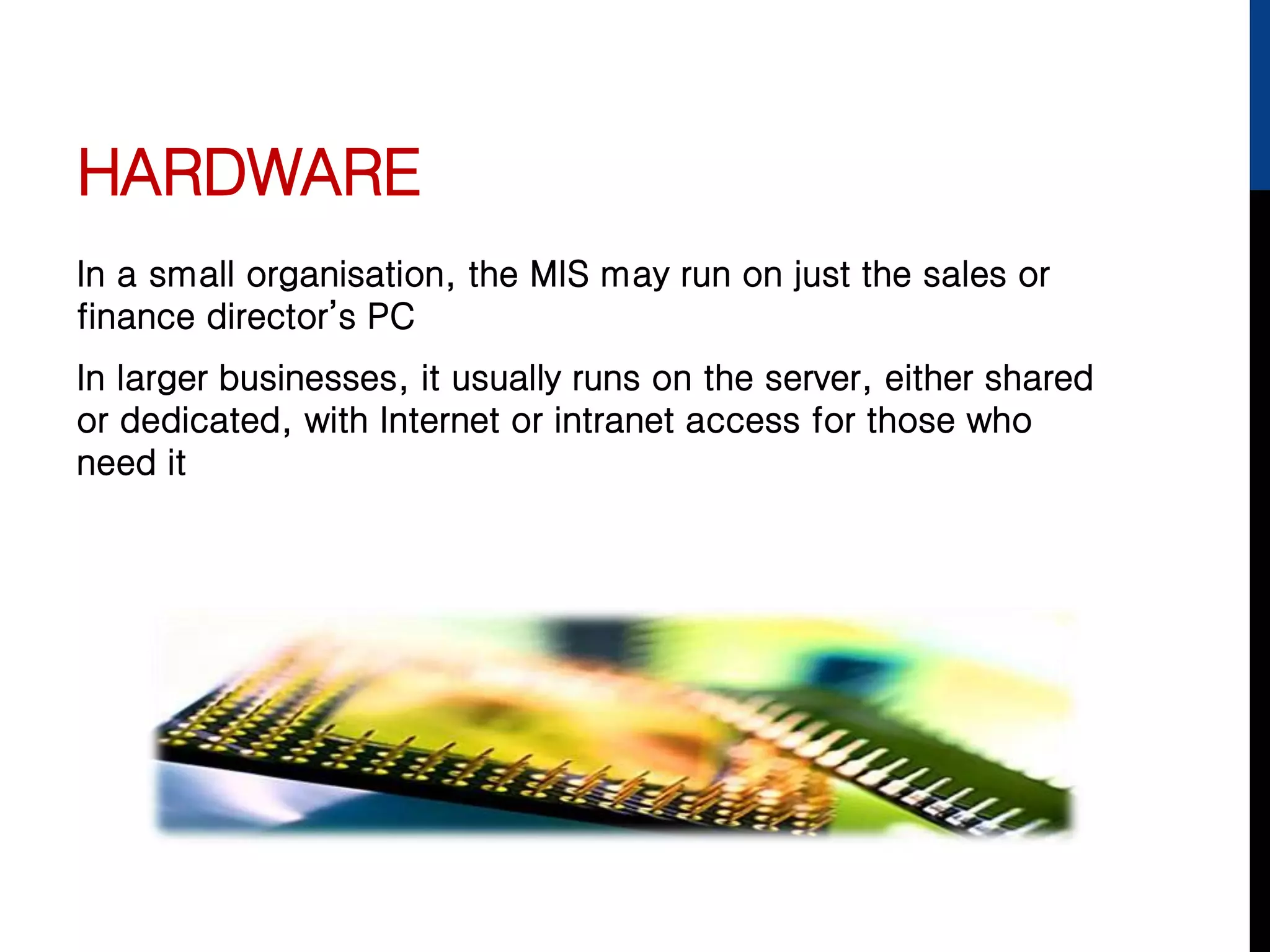 HARDWARE
In a small organisation, the MIS may run on just the sales or
finance director’s PC
In larger businesses, it usually runs on the server, either shared
or dedicated, with Internet or intranet access for those who
need it
 