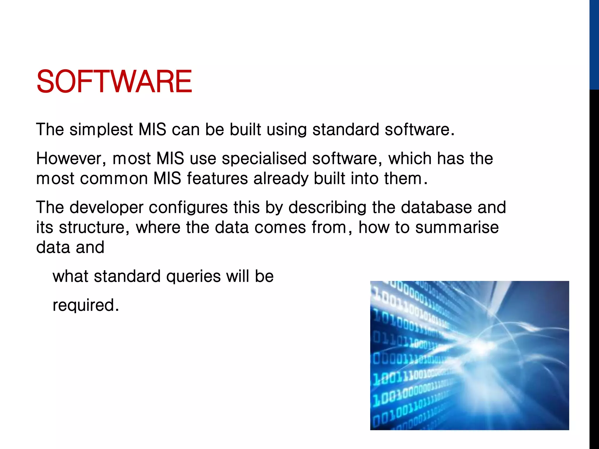 SOFTWARE
The simplest MIS can be built using standard software.
However, most MIS use specialised software, which has the
most common MIS features already built into them.
The developer configures this by describing the database and
its structure, where the data comes from, how to summarise
data and
what standard queries will be
required.
 