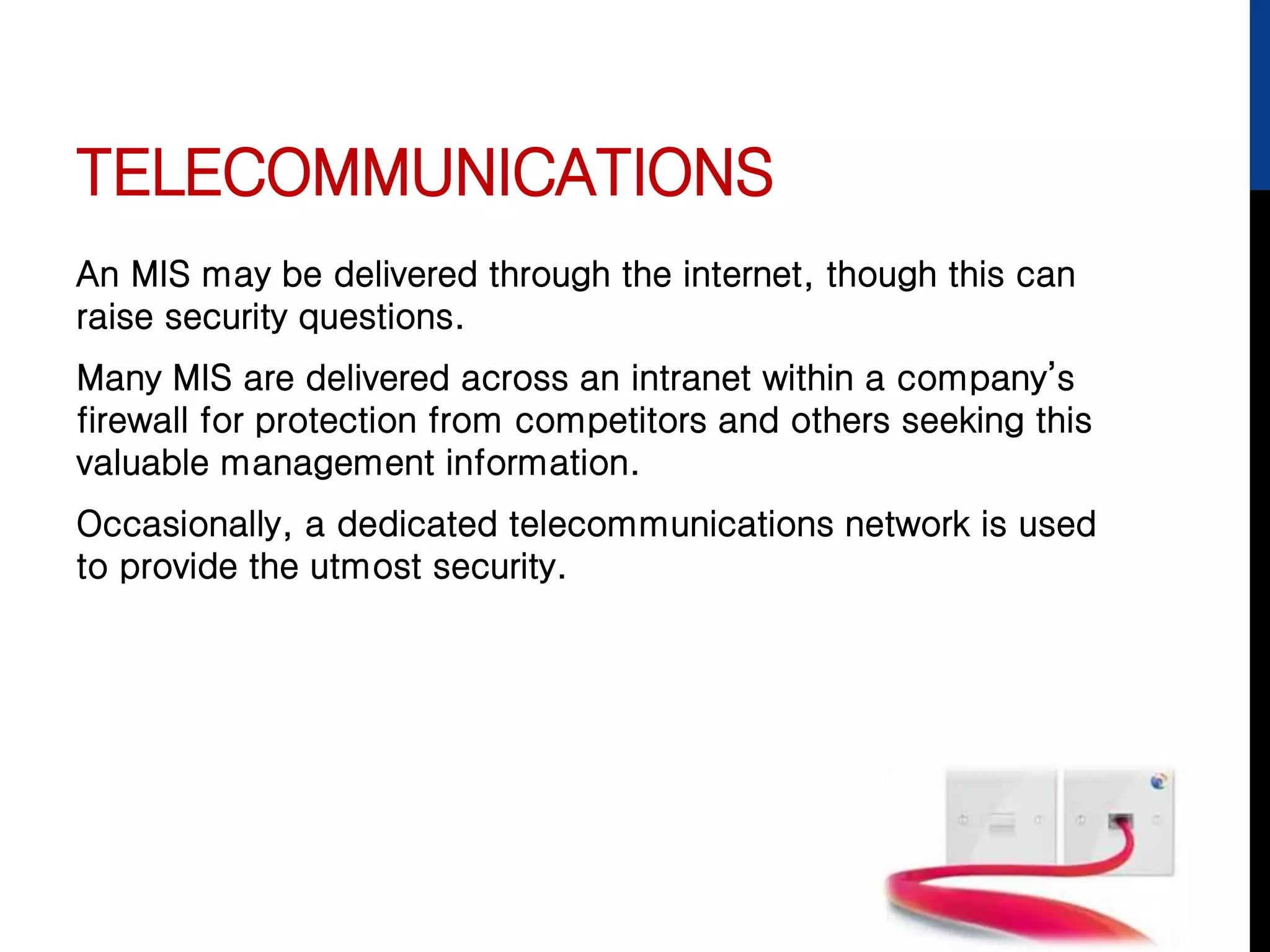 TELECOMMUNICATIONS
An MIS may be delivered through the internet, though this can
raise security questions.
Many MIS are delivered across an intranet within a company’s
firewall for protection from competitors and others seeking this
valuable management information.
Occasionally, a dedicated telecommunications network is used
to provide the utmost security.
 