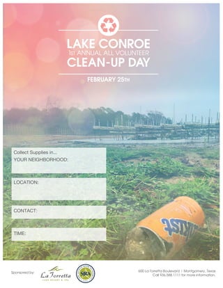 LAKE CONROE
                          1ST ANNUAL ALL VOLUNTEER
                          CLEAN-UP DAY
                               FEBRUARY 25TH




 Collect Supplies in...
 YOUR NEIGHBORHOOD:



 LOCATION:




 CONTACT:



 TIME:




Sponsored by:                                  600 La Torretta Boulevard | Montgomery, Texas
                                                        Call 936.588.1111 for more information.
 