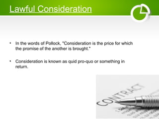 Lawful Consideration
• In the words of Pollock, "Consideration is the price for which
the promise of the another is brought."
• Consideration is known as quid pro-quo or something in
return.
 
