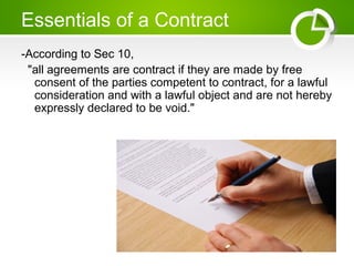 Essentials of a Contract
-According to Sec 10,
"all agreements are contract if they are made by free
consent of the parties competent to contract, for a lawful
consideration and with a lawful object and are not hereby
expressly declared to be void."
 