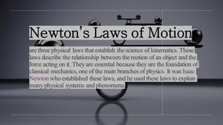 Newton’s Laws of Motion
are three physical laws that establish the science of kinematics. These
laws describe the relationship between the motion of an object and the
force acting on it. Theyare essential because they are the foundation of
classical mechanics, one of the main branches of physics. It was Isaac
Newton whoestablished these laws, and he used these laws to explain
manyphysical systems andphenomena.
 
