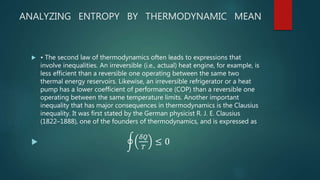 ANALYZING ENTROPY BY THERMODYNAMIC MEAN
 • The second law of thermodynamics often leads to expressions that
involve inequalities. An irreversible (i.e., actual) heat engine, for example, is
less efficient than a reversible one operating between the same two
thermal energy reservoirs. Likewise, an irreversible refrigerator or a heat
pump has a lower coefficient of performance (COP) than a reversible one
operating between the same temperature limits. Another important
inequality that has major consequences in thermodynamics is the Clausius
inequality. It was first stated by the German physicist R. J. E. Clausius
(1822–1888), one of the founders of thermodynamics, and is expressed as

𝛿𝑄
𝑇
≤ 0
 