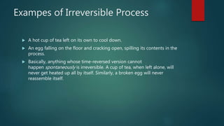 Exampes of Irreversible Process
 A hot cup of tea left on its own to cool down.
 An egg falling on the floor and cracking open, spilling its contents in the
process.
 Basically, anything whose time-reversed version cannot
happen spontaneously is irreversible. A cup of tea, when left alone, will
never get heated up all by itself. Similarly, a broken egg will never
reassemble itself.
 