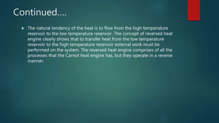 Continued….
 The natural tendency of the heat is to flow from the high temperature
reservoir to the low temperature reservoir. The concept of reversed heat
engine clearly shows that to transfer heat from the low temperature
reservoir to the high temperature reservoir external work must be
performed on the system. The reversed heat engine comprises of all the
processes that the Carnot heat engine has, but they operate in a reverse
manner.
 
