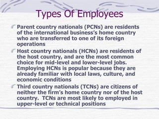Types Of Employees Parent country nationals (PCNs) are residents of the international business’s home country who are transferred to one of its foreign operations Host country nationals (HCNs) are residents of the host country, and are the most common choice for mid-level and lower-level jobs.  Employing HCNs is popular because they are already familiar with local laws, culture, and economic conditions Third country nationals (TCNs) are citizens of neither the firm’s home country nor of the host country.  TCNs are most likely to employed in upper-level or technical positions 