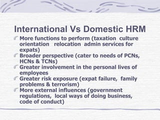 International Vs Domestic HRM More functions to perform (taxation  culture orientation  relocation  admin services for expats)  Broader perspective (cater to needs of PCNs,  HCNs & TCNs)  Greater involvement in the personal lives of employees  Greater risk exposure (expat failure,  family problems & terrorism)  More external influences (government regulations,  local ways of doing business,  code of conduct) 
