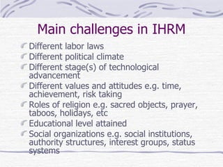 Main challenges in IHRM Different labor laws Different political climate Different stage(s) of technological advancement Different values and attitudes e.g. time, achievement, risk taking Roles of religion e.g. sacred objects, prayer, taboos, holidays, etc Educational level attained Social organizations e.g. social institutions, authority structures, interest groups, status systems 