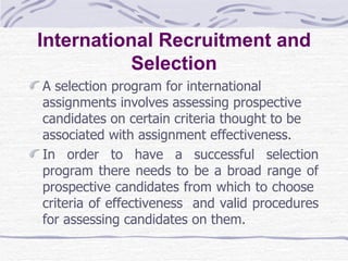 International Recruitment and Selection A selection program for international assignments involves assessing prospective candidates on certain criteria thought to be associated with assignment effectiveness.  In order to have a successful selection program there needs to be a broad range of prospective candidates from which to choose  criteria of effectiveness  and valid procedures for assessing candidates on them.  