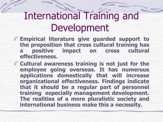 International Training and Development   Empirical literature give guarded support to the proposition that cross cultural training has a positive impact on cross cultural effectiveness. Cultural awareness training is not just for the employee going overseas. It has numerous applications domestically that will increase organizational effectiveness. Findings indicate that it should be a regular part of personnel training  especially management development. The realities of a more pluralistic society and international business make this a necessity.   