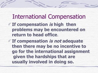 International Compensation If compensation  is  high  then problems may be encountered on return to head office .  If compensation  is not  adequate  then there may be no incentive to go for the international assignment  given the hardships that are usually involved in doing so.  