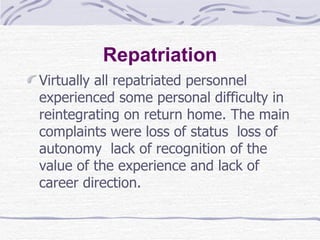 Repatriation Virtually all repatriated personnel experienced some personal difficulty in reintegrating on return home. The main complaints were loss of status  loss of autonomy  lack of recognition of the value of the experience and lack of career direction.  