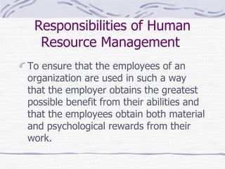 Responsibilities of Human Resource Management   To ensure that the employees of an organization are used in such a way that  t he employer obtains the greatest possible benefit from their abilities and that the employees obtain both material and psychological rewards from their work. 