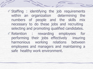 Staffing : identifying the job requirements within an organization  determining the numbers of people and the skills mix necessary to do these jobs and recruiting  selecting and promoting qualified candidates.  Retention : rewarding employees for performing their jobs effectively  insuring harmonious working relations between employees and managers and maintaining a safe  healthy work environment. 
