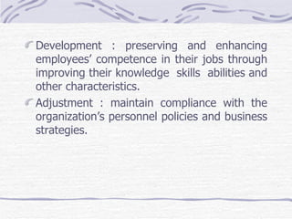 Development : preserving and enhancing employees’ competence in their jobs through improving their knowledge  skills  abilities and other characteristics. Adjustment : maintain compliance with the organization’s personnel policies and business strategies. 