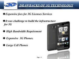 LOGO
DRAWBACKS OF 3G TECHNOLOGY
◆Expensive fees for 3G Licenses Services
◆It was challenge to build the infrastructure
for 3G
◆ High Bandwidth Requirement
◆ Expensive 3G Phones.
◆ Large Cell Phones
Page 11
 