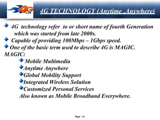 LOGO
4G TECHNOLOGY (Anytime ,Anywhere)
4G technology refer to or short name of fourth Generation
which was started from late 2000s.
Capable of providing 100Mbps – 1Gbps speed.
One of the basic term used to describe 4G is MAGIC.
MAGIC:
Mobile Multimedia
Anytime Anywhere
Global Mobility Support
Integrated Wireless Solution
Customized Personal Services
Also known as Mobile Broadband Everywhere.
Page 13
 