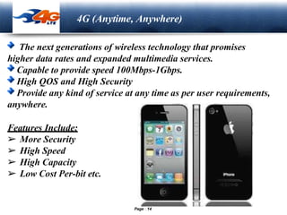 LOGO
4G (Anytime, Anywhere)
The next generations of wireless technology that promises
higher data rates and expanded multimedia services.
Capable to provide speed 100Mbps-1Gbps.
High QOS and High Security
Provide any kind of service at any time as per user requirements,
anywhere.
Features Include:
➢ More Security
➢ High Speed
➢ High Capacity
➢ Low Cost Per-bit etc.
Page 14
 