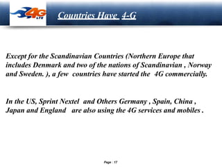 LOGO
Countries Have 4-G
Except for the Scandinavian Countries (Northern Europe that
includes Denmark and two of the nations of Scandinavian , Norway
and Sweden. ), a few countries have started the 4G commercially.
In the US, Sprint Nextel and Others Germany , Spain, China ,
Japan and England are also using the 4G services and mobiles .
Page 17
 