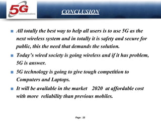 LOGO
CONCLUSION
■ All totally the best way to help all users is to use 5G as the
next wireless system and in totally it is safety and secure for
public, this the need that demands the solution.
■ Today’s wired society is going wireless and if it has problem,
5G is answer.
■ 5G technology is going to give tough competition to
Computers and Laptops.
■ It will be available in the market 2020 at affordable cost
with more reliability than previous mobiles.
Page 25
 