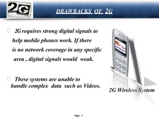 LOGO
DRAWBACKS OF 2G
2Grequires strong digital signals to
help mobile phones work. If there
is no network coverage in any specific
area , digital signals would weak.
These systems are unable to
handle complex data such as Videos.
2G Wireless System
Page 7
 