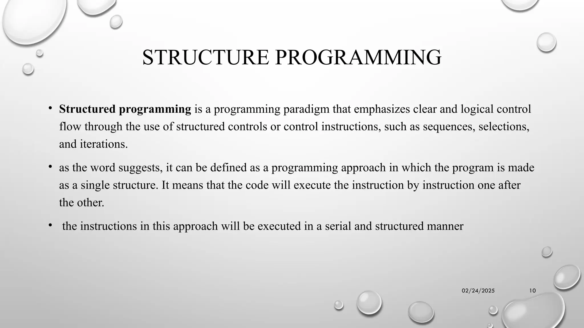 02/24/2025 10
STRUCTURE PROGRAMMING
• Structured programming is a programming paradigm that emphasizes clear and logical control
flow through the use of structured controls or control instructions, such as sequences, selections,
and iterations.
• as the word suggests, it can be defined as a programming approach in which the program is made
as a single structure. It means that the code will execute the instruction by instruction one after
the other.
• the instructions in this approach will be executed in a serial and structured manner
 