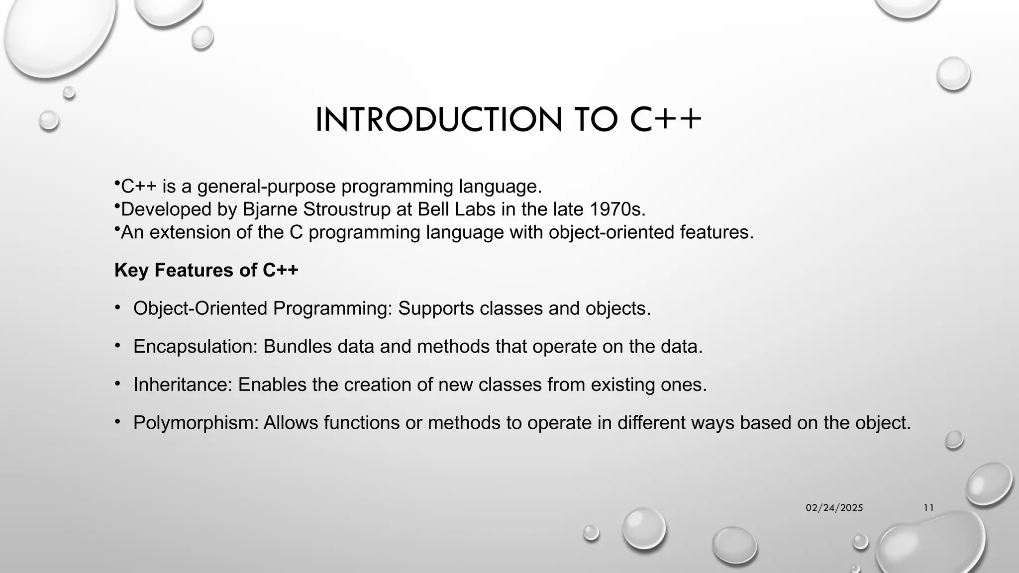 02/24/2025 11
INTRODUCTION TO C++
•C++ is a general-purpose programming language.
•Developed by Bjarne Stroustrup at Bell Labs in the late 1970s.
•An extension of the C programming language with object-oriented features.
Key Features of C++
• Object-Oriented Programming: Supports classes and objects.
• Encapsulation: Bundles data and methods that operate on the data.
• Inheritance: Enables the creation of new classes from existing ones.
• Polymorphism: Allows functions or methods to operate in different ways based on the object.
 