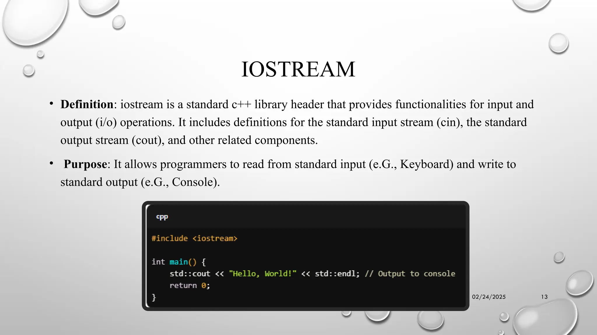 02/24/2025 13
IOSTREAM
• Definition: iostream is a standard c++ library header that provides functionalities for input and
output (i/o) operations. It includes definitions for the standard input stream (cin), the standard
output stream (cout), and other related components.
• Purpose: It allows programmers to read from standard input (e.G., Keyboard) and write to
standard output (e.G., Console).
 