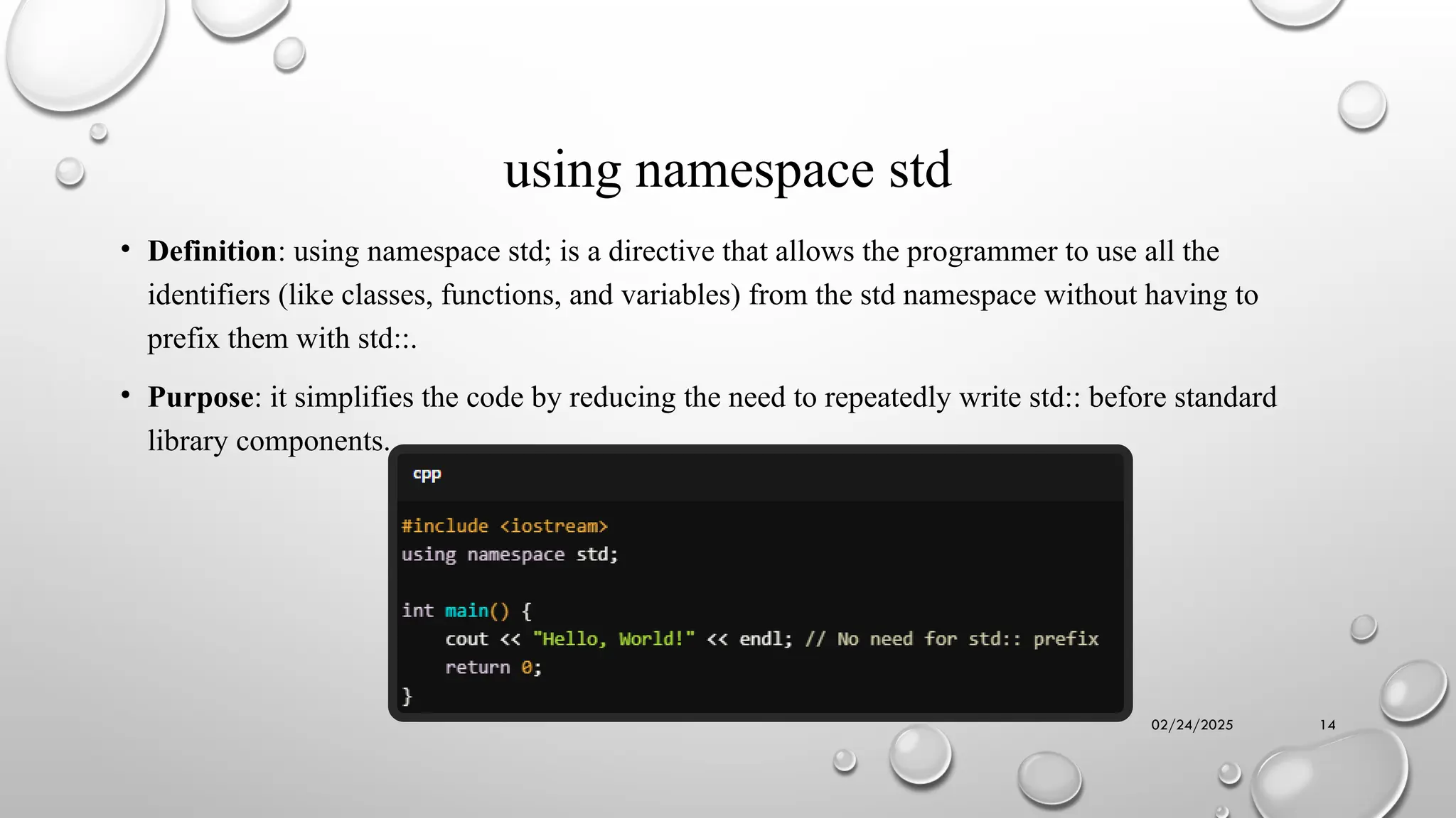02/24/2025 14
using namespace std
• Definition: using namespace std; is a directive that allows the programmer to use all the
identifiers (like classes, functions, and variables) from the std namespace without having to
prefix them with std::.
• Purpose: it simplifies the code by reducing the need to repeatedly write std:: before standard
library components.
 