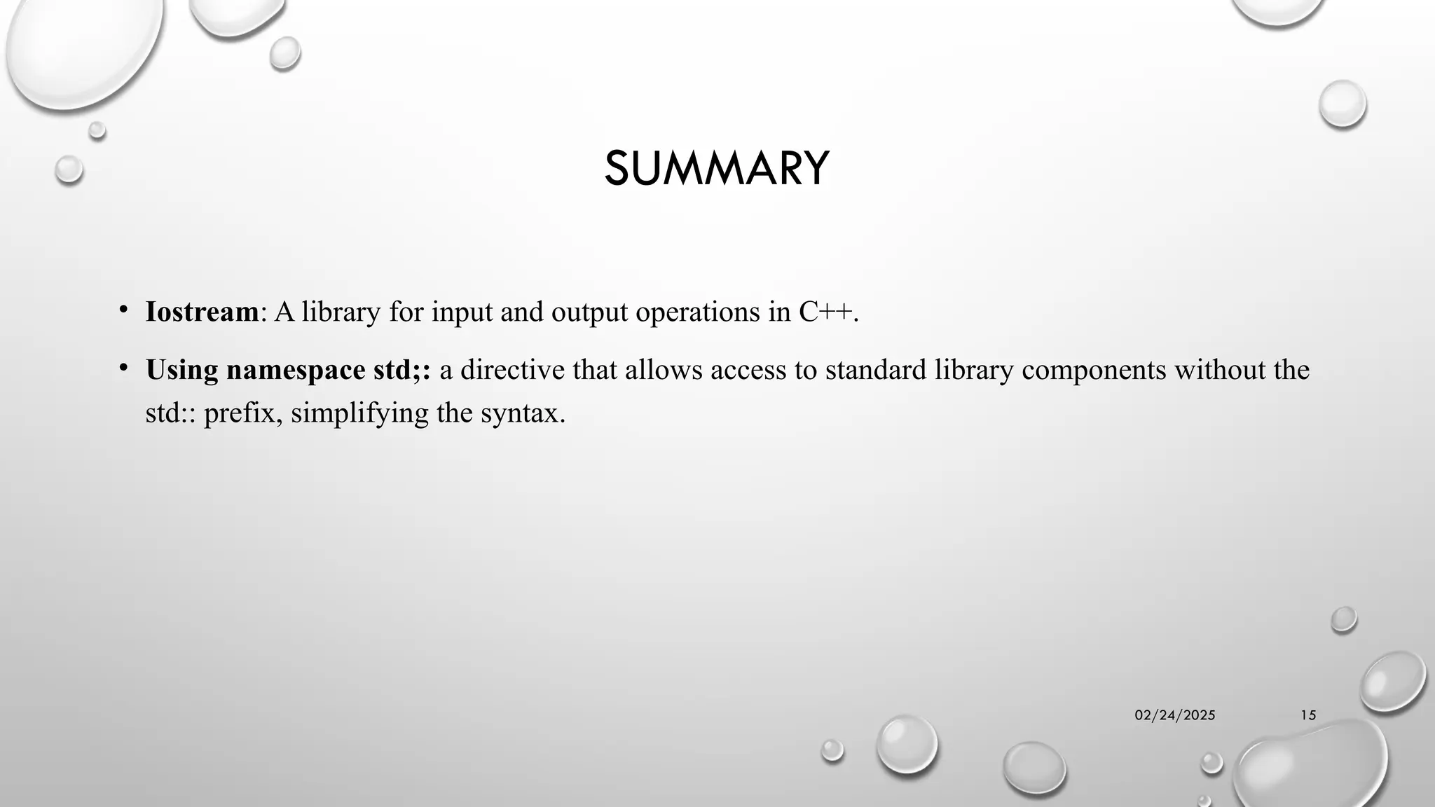 02/24/2025 15
SUMMARY
• Iostream: A library for input and output operations in C++.
• Using namespace std;: a directive that allows access to standard library components without the
std:: prefix, simplifying the syntax.
 