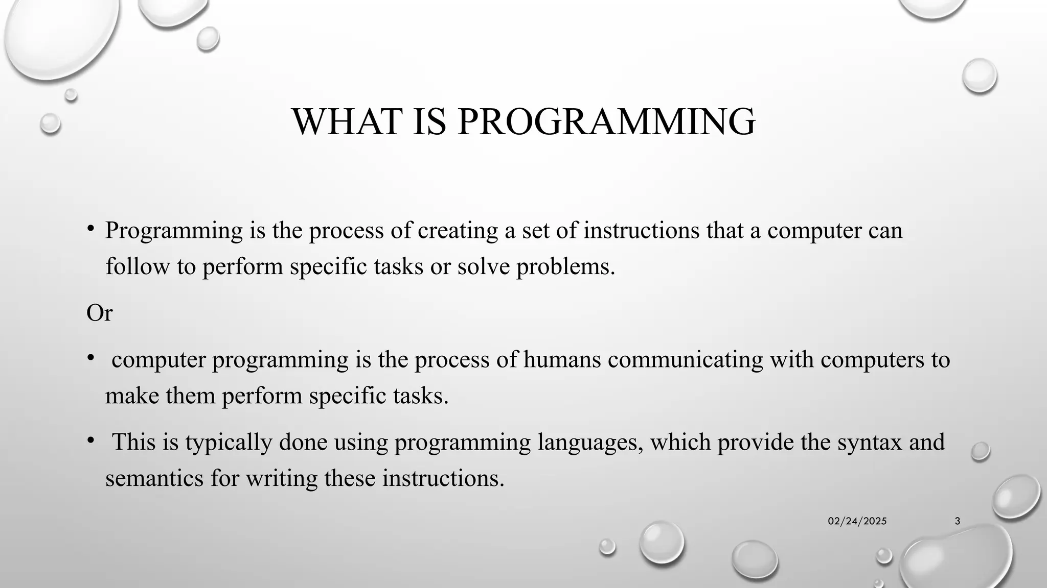 02/24/2025 3
WHAT IS PROGRAMMING
• Programming is the process of creating a set of instructions that a computer can
follow to perform specific tasks or solve problems.
Or
• computer programming is the process of humans communicating with computers to
make them perform specific tasks.
• This is typically done using programming languages, which provide the syntax and
semantics for writing these instructions.
 