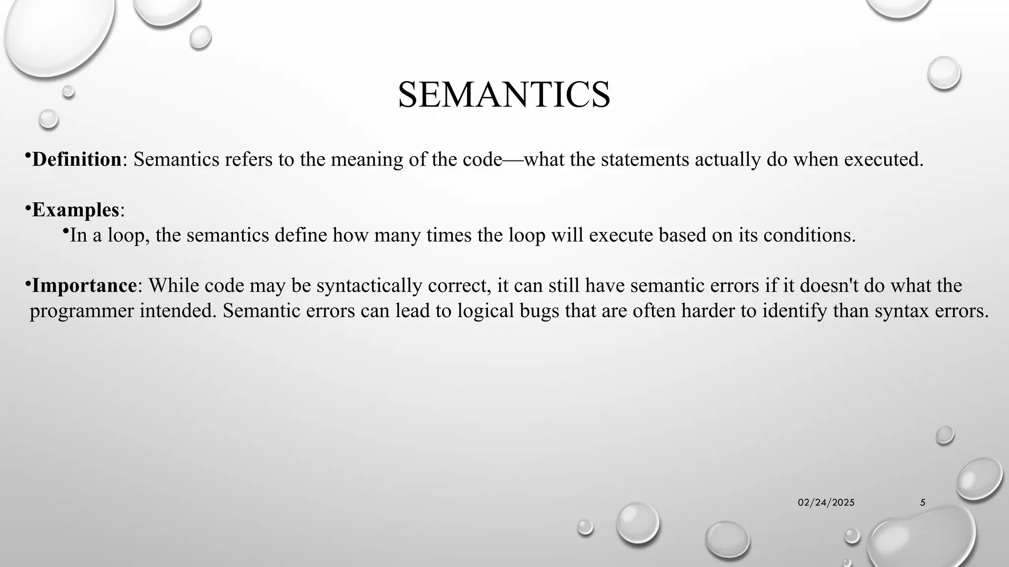 02/24/2025 5
SEMANTICS
•Definition: Semantics refers to the meaning of the code—what the statements actually do when executed.
•Examples:
•In a loop, the semantics define how many times the loop will execute based on its conditions.
•Importance: While code may be syntactically correct, it can still have semantic errors if it doesn't do what the
programmer intended. Semantic errors can lead to logical bugs that are often harder to identify than syntax errors.
 